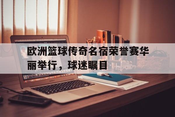 欧洲篮球传奇名宿荣誉赛华丽举行，球迷瞩目的简单介绍