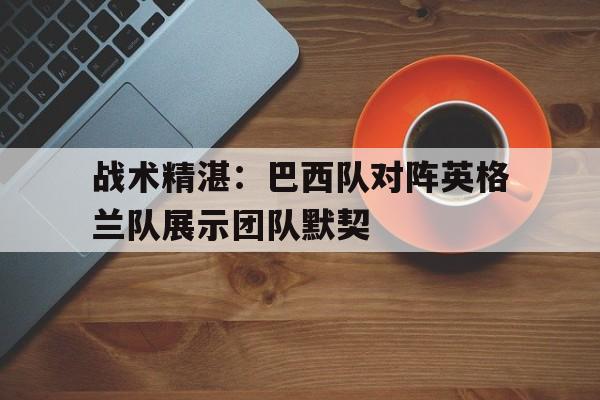 战术精湛：巴西队对阵英格兰队展示团队默契的简单介绍