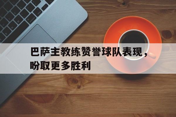 巴萨主教练赞誉球队表现，盼取更多胜利