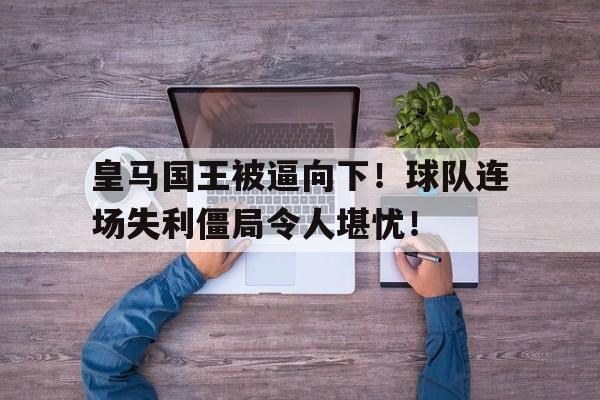 皇马国王被逼向下！球队连场失利僵局令人堪忧！的简单介绍