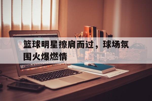 篮球明星擦肩而过，球场氛围火爆燃情的简单介绍